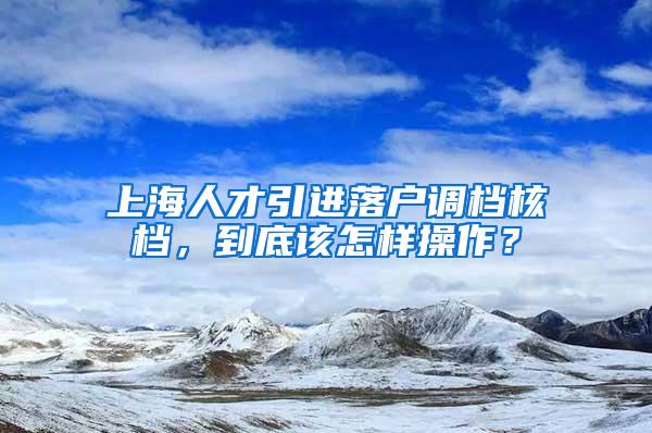 上海人才引进落户调档核档，到底该怎样操作？