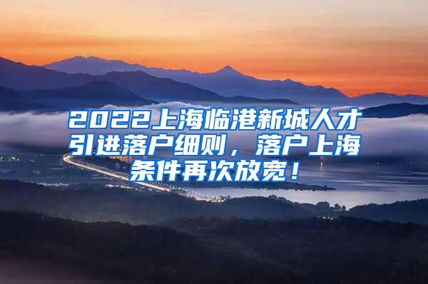 2022上海临港新城人才引进落户细则，落户上海条件再次放宽！