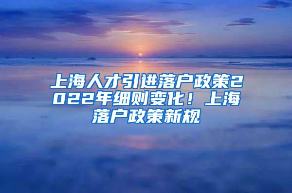 上海人才引进落户政策2022年细则变化！上海落户政策新规