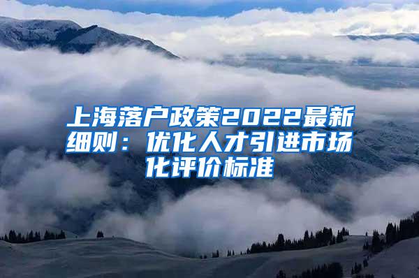 上海落户政策2022最新细则：优化人才引进市场化评价标准