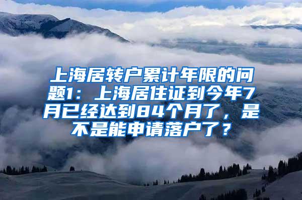 上海居转户累计年限的问题1：上海居住证到今年7月已经达到84个月了，是不是能申请落户了？