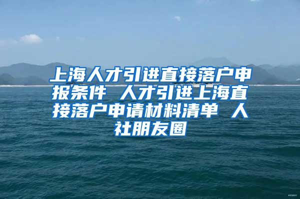 上海人才引进直接落户申报条件 人才引进上海直接落户申请材料清单 人社朋友圈