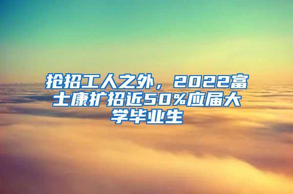 抢招工人之外，2022富士康扩招近50%应届大学毕业生