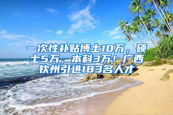 一次性补贴博士10万，硕士5万，本科3万！广西钦州引进183名人才