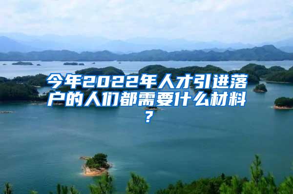 今年2022年人才引进落户的人们都需要什么材料？