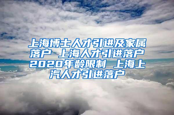 上海博士人才引进及家属落户 上海人才引进落户2020年龄限制 上海上汽人才引进落户