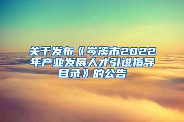 关于发布《岑溪市2022年产业发展人才引进指导目录》的公告