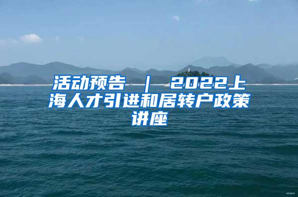 活动预告 ｜ 2022上海人才引进和居转户政策讲座