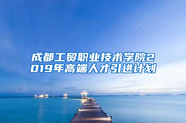 成都工贸职业技术学院2019年高端人才引进计划