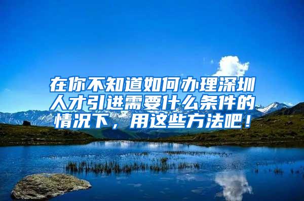 在你不知道如何办理深圳人才引进需要什么条件的情况下，用这些方法吧！