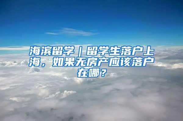 海滨留学｜留学生落户上海，如果无房产应该落户在哪？