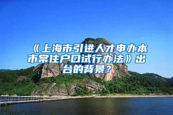 《上海市引进人才申办本市常住户口试行办法》出台的背景？