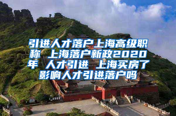 引进人才落户上海高级职称 上海落户新政2020年 人才引进 上海买房了影响人才引进落户吗