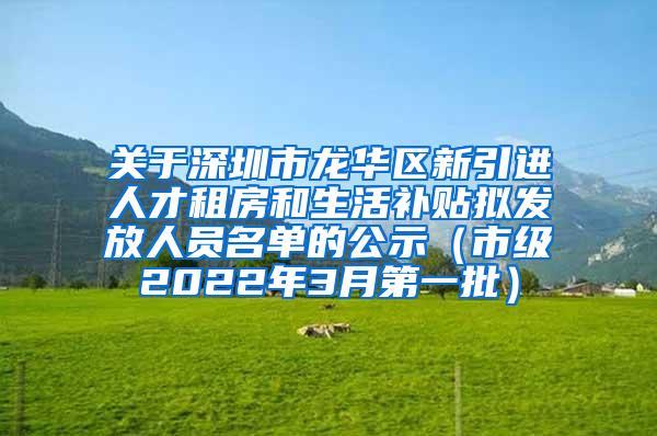 关于深圳市龙华区新引进人才租房和生活补贴拟发放人员名单的公示（市级2022年3月第一批）