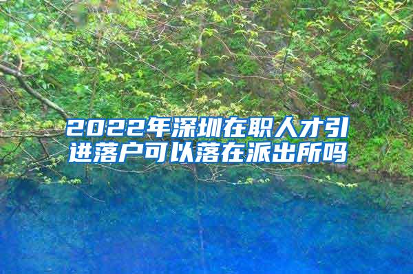 2022年深圳在职人才引进落户可以落在派出所吗