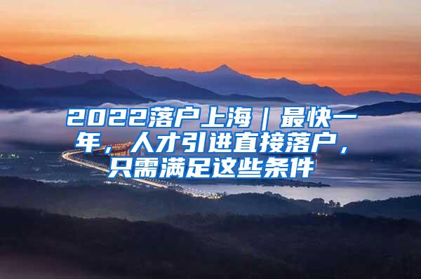 2022落户上海｜最快一年，人才引进直接落户，只需满足这些条件