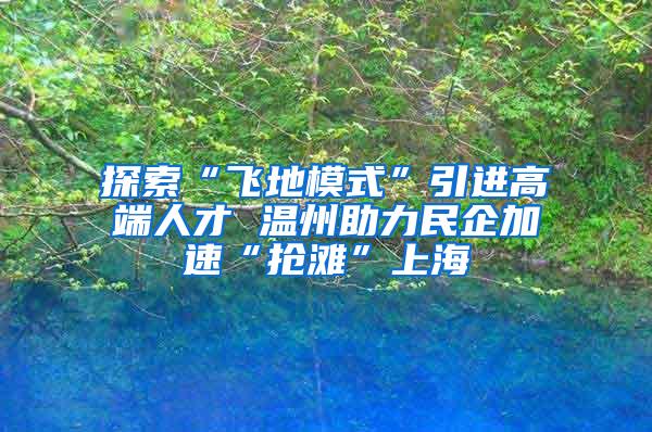 探索“飞地模式”引进高端人才 温州助力民企加速“抢滩”上海