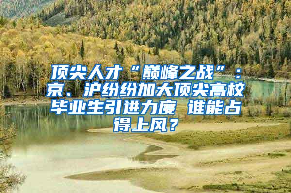 顶尖人才“巅峰之战”：京、沪纷纷加大顶尖高校毕业生引进力度 谁能占得上风？