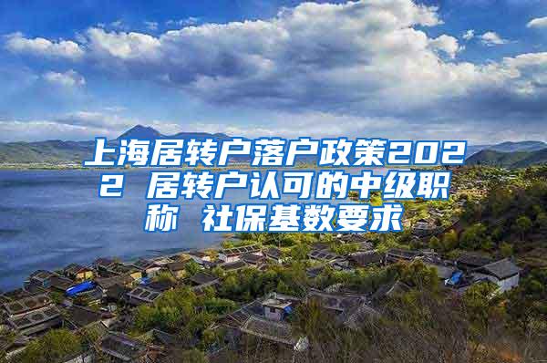 上海居转户落户政策2022 居转户认可的中级职称 社保基数要求