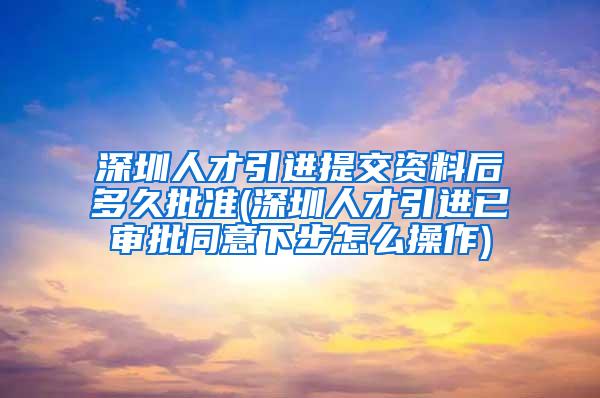 深圳人才引进提交资料后多久批准(深圳人才引进已审批同意下步怎么操作)