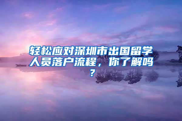 轻松应对深圳市出国留学人员落户流程，你了解吗？