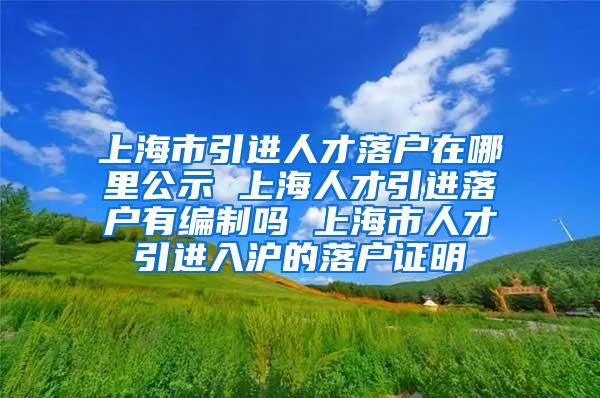 上海市引进人才落户在哪里公示 上海人才引进落户有编制吗 上海市人才引进入沪的落户证明