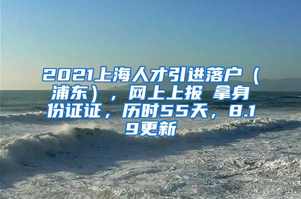 2021上海人才引进落户（浦东），网上上报→拿身份证证，历时55天，8.19更新