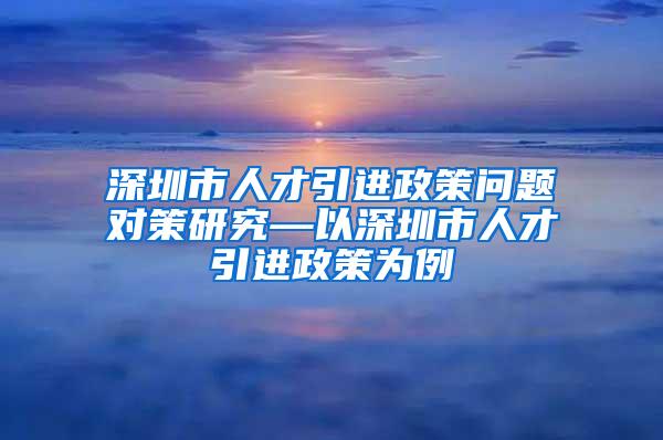 深圳市人才引进政策问题对策研究—以深圳市人才引进政策为例