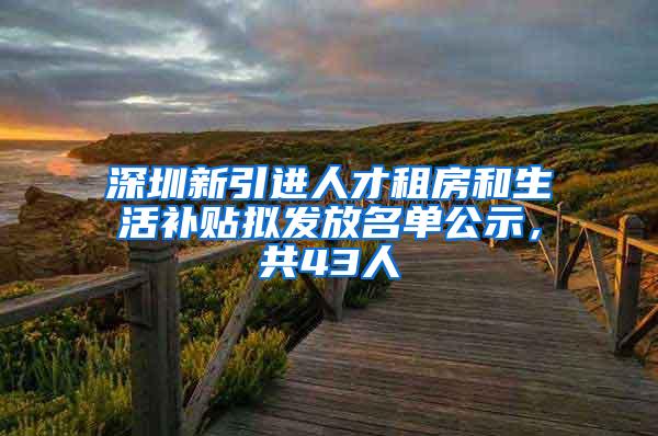 深圳新引进人才租房和生活补贴拟发放名单公示，共43人