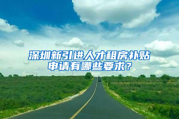 深圳新引进人才租房补贴申请有哪些要求？