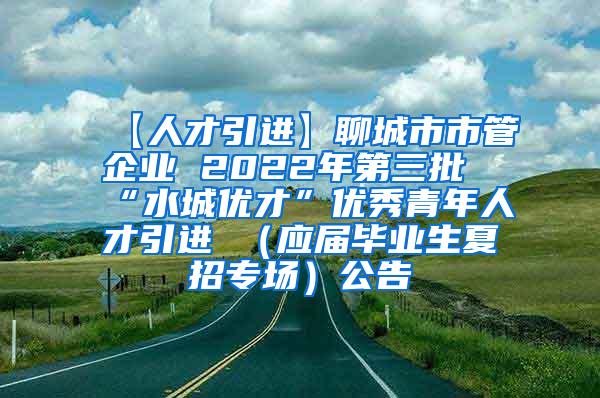 【人才引进】聊城市市管企业 2022年第三批“水城优才”优秀青年人才引进 （应届毕业生夏招专场）公告