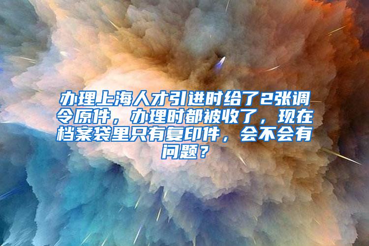 办理上海人才引进时给了2张调令原件，办理时都被收了，现在档案袋里只有复印件，会不会有问题？