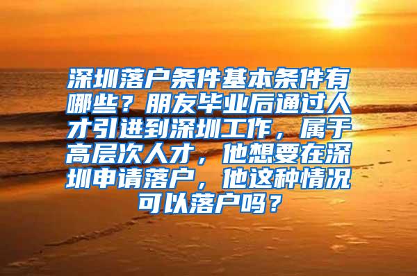 深圳落户条件基本条件有哪些？朋友毕业后通过人才引进到深圳工作，属于高层次人才，他想要在深圳申请落户，他这种情况可以落户吗？