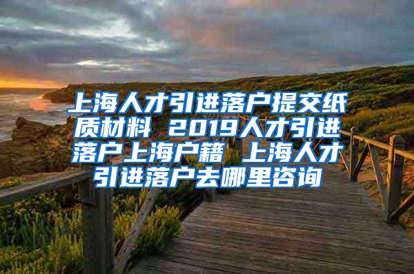 上海人才引进落户提交纸质材料 2019人才引进落户上海户籍 上海人才引进落户去哪里咨询