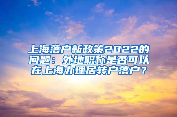 上海落户新政策2022的问题：外地职称是否可以在上海办理居转户落户？