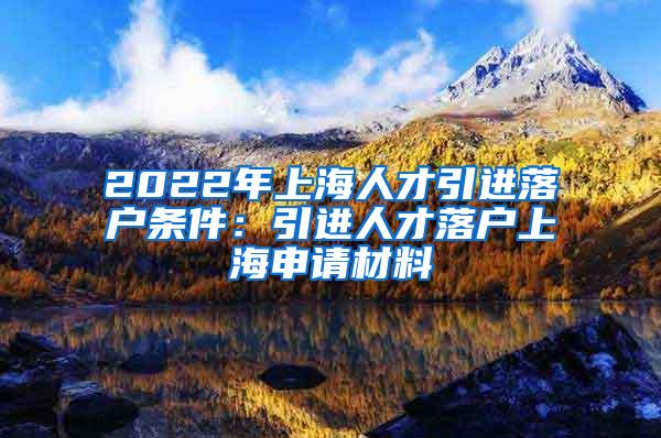 2022年上海人才引进落户条件：引进人才落户上海申请材料