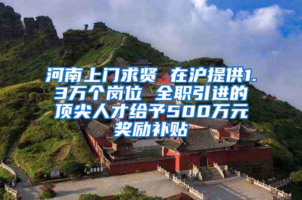 河南上门求贤 在沪提供1.3万个岗位 全职引进的顶尖人才给予500万元奖励补贴