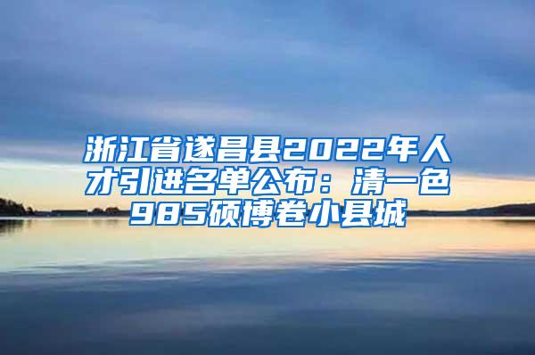 浙江省遂昌县2022年人才引进名单公布：清一色985硕博卷小县城