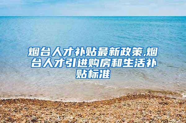 烟台人才补贴最新政策,烟台人才引进购房和生活补贴标准