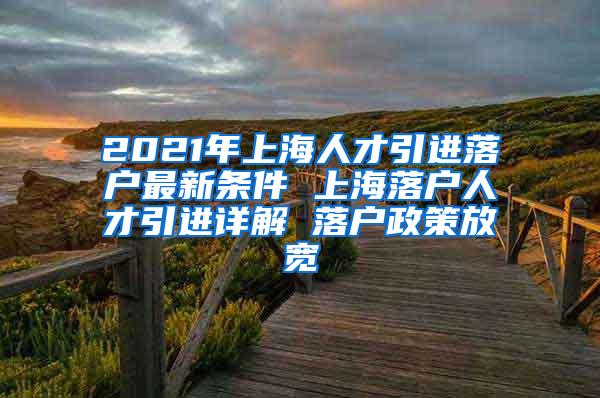 2021年上海人才引进落户最新条件 上海落户人才引进详解 落户政策放宽