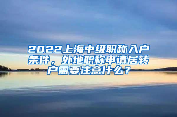 2022上海中级职称入户条件，外地职称申请居转户需要注意什么？