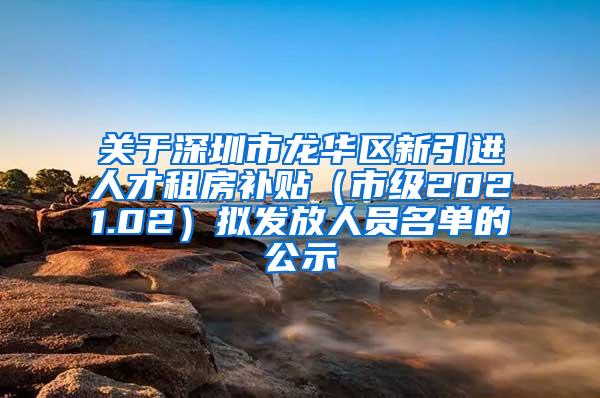 关于深圳市龙华区新引进人才租房补贴（市级2021.02）拟发放人员名单的公示