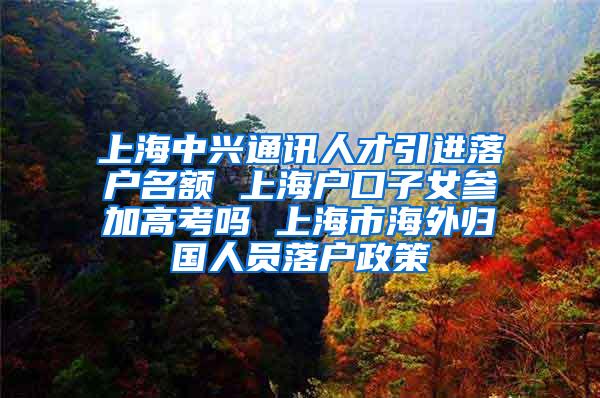 上海中兴通讯人才引进落户名额 上海户口子女参加高考吗 上海市海外归国人员落户政策