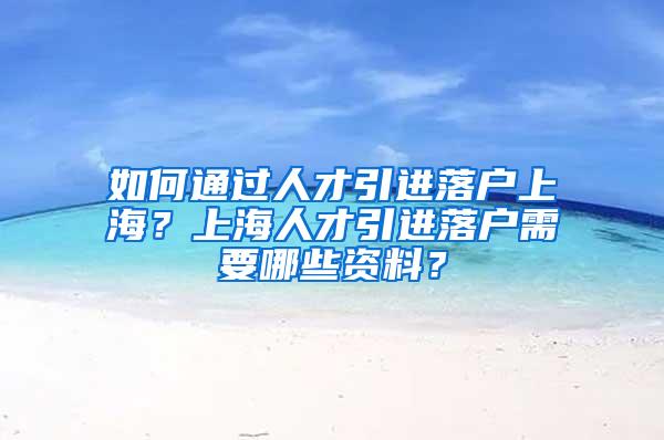 如何通过人才引进落户上海？上海人才引进落户需要哪些资料？