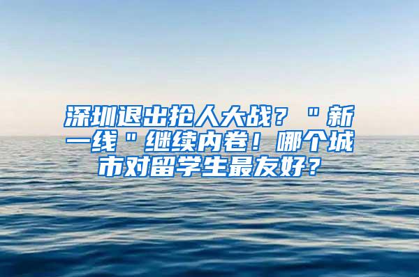 深圳退出抢人大战？＂新一线＂继续内卷！哪个城市对留学生最友好？