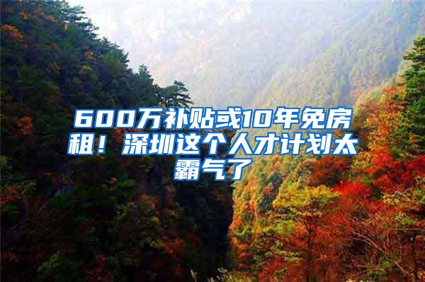 600万补贴或10年免房租！深圳这个人才计划太霸气了