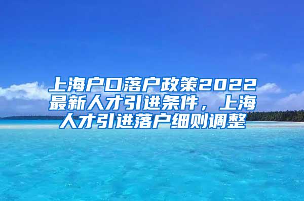 上海户口落户政策2022最新人才引进条件，上海人才引进落户细则调整