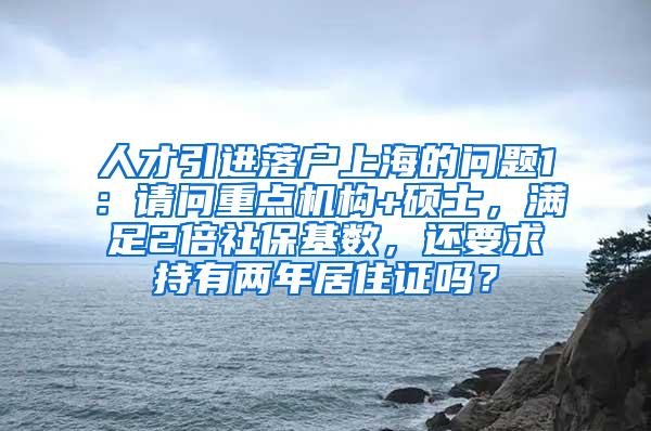 人才引进落户上海的问题1：请问重点机构+硕士，满足2倍社保基数，还要求持有两年居住证吗？