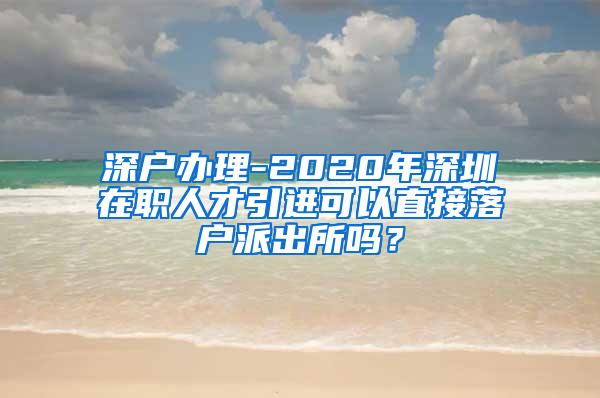 深户办理-2020年深圳在职人才引进可以直接落户派出所吗？