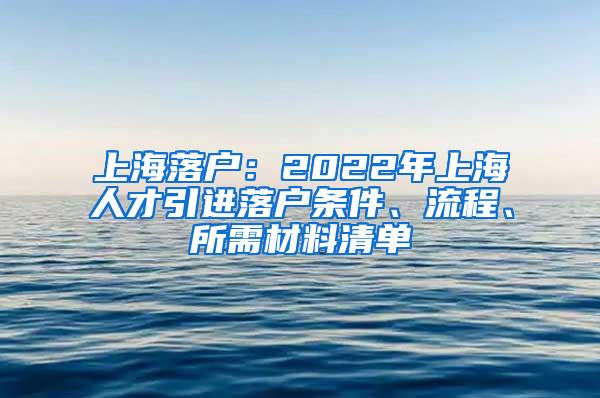 上海落户：2022年上海人才引进落户条件、流程、所需材料清单